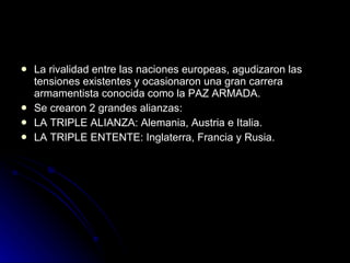 La rivalidad entre las naciones europeas, agudizaron las tensiones existentes y ocasionaron una gran carrera armamentista conocida como la PAZ ARMADA. Se crearon 2 grandes alianzas: LA TRIPLE ALIANZA: Alemania, Austria e Italia. LA TRIPLE ENTENTE: Inglaterra, Francia y Rusia. 