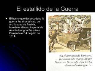 El estallido de la Guerra El hecho que desencadeno la guerra fue el asesinato del archiduque de Austria, heredero al trono imperial de Austria-Hungría Francisco Fernando el 14 de julio de 1914.  
