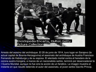 Arresto del asesino del archiduque .El 28 de junio de 1914, tuvo lugar en Sarajevo (la actual capital de Bosnia-Herzegovina) el asesinato del archiduque de Austria Francisco Fernando de Habsburgo y de su esposa. El atentado mortal contra el heredero de la corona austro-húngara, a manos de un nacionalista serbio, terminó por desencadenar la I Guerra Mundial, aunque no fue sino la acción de un fanático. La imagen muestra el instante en que resultó detenido el autor del asesinato, el joven serbio Gavrilo Princip. 