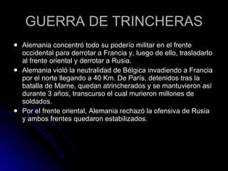 GUERRA DE TRINCHERAS Alemania concentró todo su poderío militar en el frente occidental para derrotar a Francia y, luego de ello, trasladarlo al frente oriental y derrotar a Rusia. Alemania violó la neutralidad de Bélgica invadiendo a Francia por el norte llegando a 40 Km. De París, detenidos tras la batalla de Marne, quedan atrincherados y se mantuvieron así durante 3 años, transcurso el cual murieron millones de soldados. Por el frente oriental, Alemania rechazó la ofensiva de Rusia y ambos frentes quedaron estabilizados. 