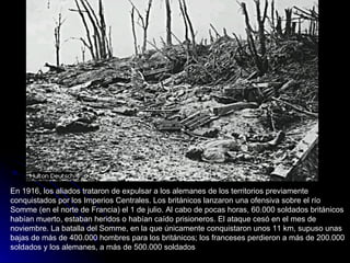 En 1916, los aliados trataron de expulsar a los alemanes de los territorios previamente conquistados por los Imperios Centrales. Los británicos lanzaron una ofensiva sobre el río Somme (en el norte de Francia) el 1 de julio. Al cabo de pocas horas, 60.000 soldados británicos habían muerto, estaban heridos o habían caído prisioneros. El ataque cesó en el mes de noviembre. La batalla del Somme, en la que únicamente conquistaron unos 11 km, supuso unas bajas de más de 400.000 hombres para los británicos; los franceses perdieron a más de 200.000 soldados y los alemanes, a más de 500.000 soldados 