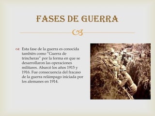 Fases de guerra
                              
 Esta fase de la guerra es conocida
  también como “Guerra de
  trincheras” por la forma en que se
  desarrollaron las operaciones
  militares. Abarcó los años 1915 y
  1916. Fue consecuencia del fracaso
  de la guerra relámpago iniciada por
  los alemanes en 1914.
 
