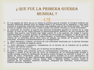 ¿ Que fue la primera guerra
                       mundial ?


                                             
    El 3 de agosto de 1914 era ya un hecho la primera guerra mundial, el ministro británico de
    asuntos exteriores Edward Grey se hallaba frente a su ventana de su despacho y veía sobre
    Londres el crepúsculo, entonces pronunció unas palabras que se han hecho famosa: "En toda
    Europa se apagan ahora las luces: puede suceder que jamás volvamos a verlas encendidas".
   Su predicción se cumplió, la guerra que entonces empezaba significó la muerte de la vieja
    Europa, el final de los viejos tiempos el desmoronamiento definitivo de una concepción del
    mundo. Esta guerra, que tendría que haber puesto fin a las guerras, dio origen a nuevos
    enfrentamientos, a nuevas guerras. El conflicto fue provocado en Sarajevo, el 28 de junio de
    1914 cuando el heredero del trono austro-húngaro, el archiduque Francisco Fernando cayó
    víctima de un terrorista servio. Pero como es natural, las causas de la guerra eran más
    profundas, consistían fundamentalmente en 3 antagonismos:
   1.- Entre Alemania y Francia, en forma de una enemistad reactivada por la derrota francesa
    de 1871, y la pérdida de Alsacia-Lorena.
   2.- Entre Alemania e Inglaterra, competencia en el terreno de la industria de la política
    colonial y del rearme maruno.
   3.- Entre Austria-Hungría y Rusia, por el dominio de los Balcanes.
   El conflicto militar que comenzó como un enfrentamiento localizado en el Imperio Austro-
    Húngaro y Serbia el 28 de julio de 1914; se transformó en un enfrentamiento armado a
    escala europea cuando la declaración de guerra austro-húngara se extendió a Rusia el 1 de
    agosto de 1914; Finalmente, pasó a ser una guerra mundial en la que participaron 32
    naciones. Veintiocho de ellas, denominadas aliadas o potencias asociadas y entre las que se
    encontraban Gran Bretaña, Francia, Rusia, Italia y Estados Unidos, lucharon contra la
    coalición de los llamados Imperios Centrales, integrada por Alemania, Austria-Hungría,
    Imperio Otomano y Bulgaria.
 