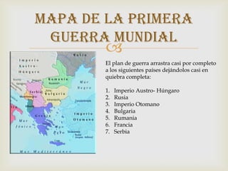mapa de la primera
     guerra mundial
            
           El plan de guerra arrastra casi por completo
            a los siguientes países dejándolos casi en
            quiebra completa:

            1.   Imperio Austro- Húngaro
            2.   Rusia
            3.   Imperio Otomano
            4.   Bulgaria
            5.   Rumania
            6.   Francia
            7.   Serbia
 