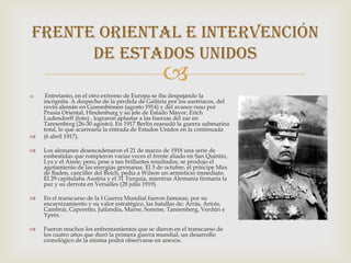 Frente oriental e intervención
      de estados unidos
                                                  
    Entretanto, en el otro extremo de Europa se iba despejando la
    incógnita. A despecho de la pérdida de Galitzia por los austríacos, del
    revés alemán en Gummbinnen (agosto 1914) y del avance ruso por
    Prusia Oriental, Hindenburg y su jefe de Estado Mayor, Erich
    Ludendorff (foto) , lograron aplastar a las fuerzas del zar en
    Tannenberg (26-30 agosto). En 1917 Berlín reanudó la guerra submarina
    total, lo que acarrearía la entrada de Estados Unidos en la continuada
   (6 abril 1917).

   Los alemanes desencadenaron el 21 de marzo de 1918 una serie de
    embestidas que rompieron varias veces el frente aliado en San Quintín,
    Lys y el Aisne; pero, pese a tan brillantes resultados, se produjo el
    agotamiento de las energías germanas. El 3 de octubre, el príncipe Max
    de Baden, canciller del Reich, pedía a Wilson un armisticio inmediato.
    El 29 capitulaba Austria y el 31 Turquía, mientras Alemania firmaría la
    paz y su derrota en Versalles (28 julio 1919).

   En el transcurso de la I Guerra Mundial fueron famosas, por su
    encarnizamiento y su valor estratégico, las batallas de: Arrás, Artois,
    Cambrai, Caporetto, Jutlandia, Marne, Somme, Tannenberg, Verdún e
    Yprès.

   Fueron muchos los enfrentamientos que se dieron en el transcurso de
    los cuatro años que duró la primera guerra mundial, un desarrollo
    cronológico de la misma podrá observarse en anexos.
 