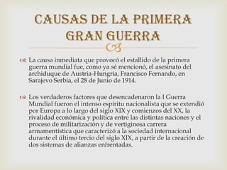 Causas de la primera
         gran guerra
                               
 La causa inmediata que provocó el estallido de la primera
  guerra mundial fue, como ya sé mencionó, el asesinato del
  archiduque de Austria-Hungría, Francisco Fernando, en
  Sarajevo Serbia, el 28 de Junio de 1914.

 Los verdaderos factores que desencadenaron la I Guerra
  Mundial fueron el intenso espíritu nacionalista que se extendió
  por Europa a lo largo del siglo XIX y comienzos del XX, la
  rivalidad económica y política entre las distintas naciones y el
  proceso de militarización y de vertiginosa carrera
  armamentística que caracterizó a la sociedad internacional
  durante el último tercio del siglo XIX, a partir de la creación de
  dos sistemas de alianzas enfrentadas.
 