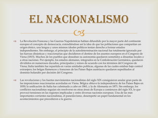 El nacionalismo

                  
    La Revolución Francesa y las Guerras Napoleónicas habían difundido por la mayor parte del continente
    europeo el concepto de democracia, extendiéndose así la idea de que las poblaciones que compartían un
    origen étnico, una lengua y unos mismos ideales políticos tenían derecho a formar estados
    independientes. Sin embargo, el principio de la autodeterminación nacional fue totalmente ignorado por
    las fuerzas dinásticas y reaccionarias que decidieron el destino de los asuntos europeos en el Congreso de
    Viena (1815). Muchos de los pueblos que deseaban su autonomía quedaron sometidos a dinastías locales o
    a otras naciones. Por ejemplo, los estados alemanes, integrados en la Confederación Germánica, quedaron
    divididos en numerosos ducados, principados y reinos de acuerdo con los términos del Congreso de
    Viena; Italia también fue repartida en varias unidades políticas, algunas de las cuales estaban bajo control
    extranjero; los belgas flamencos y franceses de los Países Bajos austriacos quedaron supeditados al
    dominio holandés por decisión del Congreso.

   Las revoluciones y los fuertes movimientos nacionalistas del siglo XIX consiguieron anular gran parte de
    las imposiciones reaccionarias acordadas en Viena. Bélgica obtuvo la independencia de los Países Bajos en
    1830; la unificación de Italia fue culminada a cabo en 1861, y la de Alemania en 1871. Sin embargo, los
    conflictos nacionalistas seguían sin resolverse en otras áreas de Europa a comienzos del siglo XX, lo que
    provocó tensiones en las regiones implicadas y entre diversas naciones europeas. Una de las más
    importantes corrientes nacionalistas, el paneslavismo, desempeñó un papel fundamental en los
    acontecimientos que precedieron a la guerra.
 