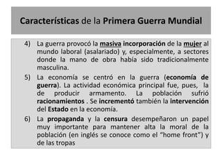 4) La guerra provocó la masiva incorporación de la mujer al
mundo laboral (asalariado) y, especialmente, a sectores
donde la mano de obra había sido tradicionalmente
masculina.
5) La economía se centró en la guerra (economía de
guerra). La actividad económica principal fue, pues, la
de producir armamento. La población sufrió
racionamientos . Se incrementó también la intervención
del Estado en la economía.
6) La propaganda y la censura desempeñaron un papel
muy importante para mantener alta la moral de la
población (en inglés se conoce como el “home front”) y
de las tropas
Características de la Primera Guerra Mundial
 
