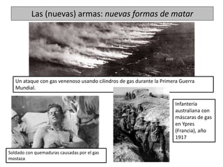 Las (nuevas) armas: nuevas formas de matar
Un ataque con gas venenoso usando cilindros de gas durante la Primera Guerra
Mundial.
Soldado con quemaduras causadas por el gas
mostaza
Infantería
australiana con
máscaras de gas
en Ypres
(Francia), año
1917
 