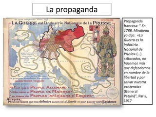 La propaganda
Propaganda
francesa: “ En
1788, Mirabeau
ya dijo: «La
Guerra es la
Industria
Nacional de
Prusia» (…)
«Atacados, no
hacemos más
que defendernos
en nombre de la
libertad y por
salvar nuestra
existencia»
(General
Pétain)”, Paris,
1917
 