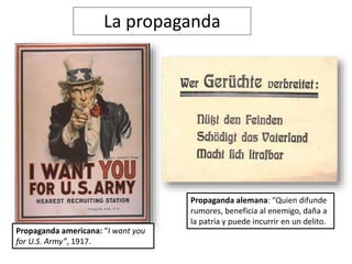 La propaganda
Propaganda americana: “I want you
for U.S. Army”, 1917.
Propaganda alemana: “Quien difunde
rumores, beneficia al enemigo, daña a
la patria y puede incurrir en un delito.
 
