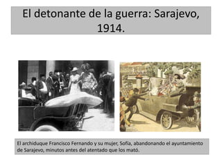 El detonante de la guerra: Sarajevo,
1914.
El archiduque Francisco Fernando y su mujer, Sofía, abandonando el ayuntamiento
de Sarajevo, minutos antes del atentado que los mató.
 
