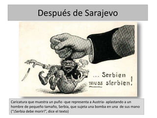 Caricatura que muestra un puño -que representa a Austria- aplastando a un
hombre de pequeño tamaño, Serbia, que sujeta una bomba en una de sus mano
(“¡Serbia debe morir!”, dice el texto)
Después de Sarajevo
 