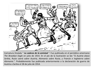 Caricatura titulada “ La cadena de la amistad “. Fue publicada en el periódico americano
The Brooklyn Eagle en julio de 1914. En el pie de la ilustración se lee “Si Austria ataca
Serbia, Rusia caerá sobre Austria, Alemania sobre Rusia, y Francia e Inglaterra sobre
Alemania.". Probablemente fue publicada anteriormente a la declaración de guerra de
Austria a Serbia el 28 de julio de 1914.
 