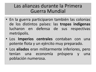 Las alianzas durante la Primera
Guerra Mundial
• En la guerra participaron también las colonias
de los distintos países: las tropas indígenas
lucharon en defensa de sus respectivas
metrópolis.
• Los Imperios centrales contaban con una
potente flota y un ejército muy preparado.
• Los aliados eran militarmente inferiores, pero
tenían una economía próspera y una
población numerosa.
 
