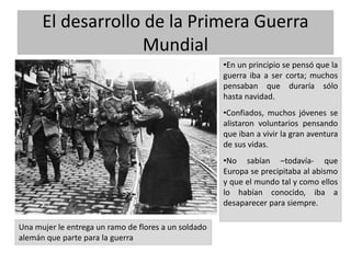 El desarrollo de la Primera Guerra
Mundial
•En un principio se pensó que la
guerra iba a ser corta; muchos
pensaban que duraría sólo
hasta navidad.
•Confiados, muchos jóvenes se
alistaron voluntarios pensando
que iban a vivir la gran aventura
de sus vidas.
•No sabían –todavía- que
Europa se precipitaba al abismo
y que el mundo tal y como ellos
lo habían conocido, iba a
desaparecer para siempre.
Una mujer le entrega un ramo de flores a un soldado
alemán que parte para la guerra
 