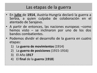 Las etapas de la guerra
• En julio de 1914, Austria-Hungría declaró la guerra a
Serbia, a quien culpaba de colaboración en el
atentado de Sarajevo.
• A partir de entonces, las naciones europeas –como
hemos visto – se inclinaron por uno de los dos
bandos combatientes.
• Podemos dividir el desarrollo de la guerra en cuatro
etapas:
1) La guerra de movimientos (1914)
2) La guerra de posiciones (1915-1916)
3) El Año 1917
4) El final de la guerra (1918)
 
