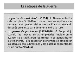 • La guerra de movimientos (1914)  Alemania llevó a
cabo el plan Schlieffen, con un avance rápido en el
oeste y la ocupación del norte de Francia, atacando
después en el este para detener al ejército ruso.
• La guerra de posiciones (1915-1916)  Se produjo
cuando las nuevas armas empleadas impidieron el
avance, se estabilizaron los frentes y se generalizaron
las trincheras. Para desgastar al enemigo se emplearon
los ataques con submarinos y las batallas concentradas
en un punto (Verdún).
Las etapas de la guerra
 