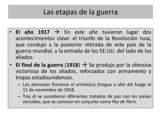 • El año 1917  En este año tuvieron lugar dos
acontecimientos clave: el triunfo de la Revolución rusa,
que condujo a la posterior retirada de este país de la
guerra mundial, y la entrada de los EE.UU. del lado de los
aliados.
• El final de la guerra (1918)  Se produjo por la ofensiva
victoriosa de los aliados, reforzados con armamento y
tropas estadounidenses.
– Los alemanes firmaron el armisticio (tregua o alto del fuego el
11 de noviembre de 1918.
– Tras él se sucedieron diferentes tratados de paz con los países
vencidos, que se conocen en conjunto como Paz de París.
Las etapas de la guerra
 