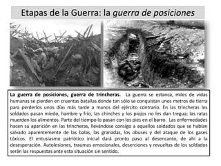 Etapas de la Guerra: la guerra de posiciones
La guerra de posiciones, guerra de trincheras. La guerra se estanca, miles de vidas
humanas se pierden en cruentas batallas donde tan sólo se conquistan unos metros de tierra
para perderlos unos días más tarde a manos del ejército contrario. En las trincheras los
soldados pasan miedo, hambre y frío; las chinches y los piojos no les dan tregua; las ratas
muerden los alimentos. Parte del tiempo lo pasan con los pies en el barro. Las enfermedades
hacen su aparición en las trincheras, llevándose consigo a aquellos soldados que se habían
salvado aparentemente de las balas, las granadas, los obuses y del ataque de los gases
tóxicos. El entusiasmo patriótico inicial dará pronto paso al desencanto, de ahí a la
desesperación. Autolesiones, traumas emocionales, deserciones y revueltas de los soldados
serán las respuestas ante esta situación sin sentido.
 