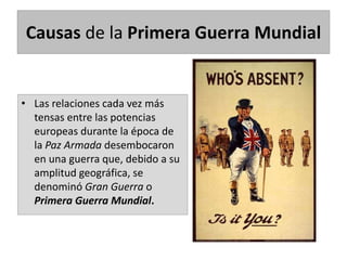 Causas de la Primera Guerra Mundial
• Las relaciones cada vez más
tensas entre las potencias
europeas durante la época de
la Paz Armada desembocaron
en una guerra que, debido a su
amplitud geográfica, se
denominó Gran Guerra o
Primera Guerra Mundial.
 