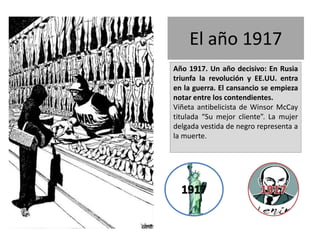 El año 1917
Año 1917. Un año decisivo: En Rusia
triunfa la revolución y EE.UU. entra
en la guerra. El cansancio se empieza
notar entre los contendientes.
Viñeta antibelicista de Winsor McCay
titulada “Su mejor cliente”. La mujer
delgada vestida de negro representa a
la muerte.
 