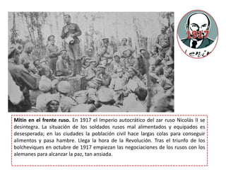 Mitin en el frente ruso. En 1917 el Imperio autocrático del zar ruso Nicolás II se
desintegra. La situación de los soldados rusos mal alimentados y equipados es
desesperada; en las ciudades la población civil hace largas colas para conseguir
alimentos y pasa hambre. Llega la hora de la Revolución. Tras el triunfo de los
bolcheviques en octubre de 1917 empiezan las negociaciones de los rusos con los
alemanes para alcanzar la paz, tan ansiada.
 