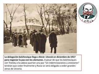 La delegación bolchevique llega a Brest- Litovsk en diciembre de 1917
para negociar la paz con los alemanes. A pesar de que los bolcheviques
con Trotsky a la cabeza querían una paz “sin indemnizaciones y anexiones”
tendrán que ceder finalmente y Rusia se verá obligada a ceder grandes
zonas de Ucrania.
 