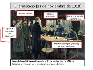 El armisticio (11 de noviembre de 1918)
Firma del armisticio con Alemania el 11 de noviembre de 1918 en
Compiègne (Francia) en el interior de un vagón de tren.
El mariscal francés
Ferdinand Foch
Matthias Erzberger , político y
economista alemán.
Militares
británicos
El diplomático
Alfred Graf
von
Oberndorff
General alemán
 