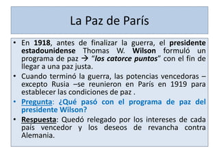 La Paz de París
• En 1918, antes de finalizar la guerra, el presidente
estadounidense Thomas W. Wilson formuló un
programa de paz  “los catorce puntos” con el fin de
llegar a una paz justa.
• Cuando terminó la guerra, las potencias vencedoras –
excepto Rusia –se reunieron en París en 1919 para
establecer las condiciones de paz .
• Pregunta: ¿Qué pasó con el programa de paz del
presidente Wilson?
• Respuesta: Quedó relegado por los intereses de cada
país vencedor y los deseos de revancha contra
Alemania.
 