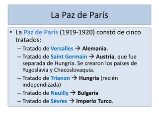 • La Paz de París (1919-1920) constó de cinco
tratados:
– Tratado de Versalles  Alemania.
– Tratado de Saint Germain  Austria, que fue
separada de Hungría. Se crearon los países de
Yugoslavia y Checoslovaquia.
– Tratado de Trianon  Hungría (recién
independizada)
– Tratado de Neuilly  Bulgaria
– Tratado de Sèvres  Imperio Turco.
La Paz de París
 