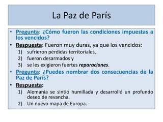 • Pregunta: ¿Cómo fueron las condiciones impuestas a
los vencidos?
• Respuesta: Fueron muy duras, ya que los vencidos:
1) sufrieron pérdidas territoriales,
2) fueron desarmados y
3) se les exigieron fuertes reparaciones.
• Pregunta: ¿Puedes nombrar dos consecuencias de la
Paz de París?
• Respuesta:
1) Alemania se sintió humillada y desarrolló un profundo
deseo de revancha.
2) Un nuevo mapa de Europa.
La Paz de París
 