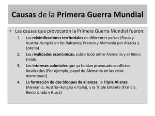 Causas de la Primera Guerra Mundial
• Las causas que provocaron la Primera Guerra Mundial fueron:
1. Las reivindicaciones territoriales de diferentes países (Rusia y
Austria-Hungría en los Balcanes; Francia y Alemania por Alsacia y
Lorena)
2. Las rivalidades económicas, sobre todo entre Alemania y el Reino
Unido.
3. Los intereses coloniales que ya habían provocado conflictos
localizados (Por ejemplo, papel de Alemania en las crisis
marroquíes)
4. La formación de dos bloques de alianzas: la Triple Alianza
(Alemania, Austria-Hungría e Italia), y la Triple Entente (Francia,
Reino Unido y Rusia)
 