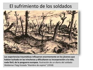 Las experiencias traumáticas influyeron enormemente en los jóvenes que
habían luchado en las trincheras y dificultaron su incorporación a la vida,
nada fácil, de la posguerra europea. Ilustración de un diario del soldado
Waldemar Flaig titulada “Alambre de espino” (1918)
El sufrimiento de los soldados
 
