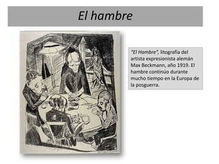 “El Hambre”, litografía del
artista expresionista alemán
Max Beckmann, año 1919. El
hambre continúo durante
mucho tiempo en la Europa de
la posguerra.
El hambre
 
