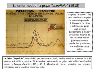 La enfermedad: la gripe “española” (1918)
La Gripe “Española”. Mortalidad por semana en París, Berlín, Londres y Nueva York. El
pico es atribuible a la gripe. El texto dice: «Pandemia de gripe, mortalidad en Estados
Unidos y Europa durante 1918 y 1919. Muertes de causas variadas, por semana,
expresadas como una tasa anual por mil».
La gripe “española” fue
una pandemia de gripe
de inusitada gravedad.
A diferencia de otras
epidemias de gripe
(que afectan
básicamente a niños y
ancianos), muchas de
sus víctimas fueron
jóvenes y adultos
saludables, y animales,
entre ellos perros y
gatos.
 