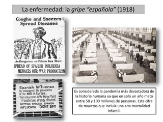 La enfermedad: la gripe “española” (1918)
Es considerada la pandemia más devastadora de
la historia humana ya que en solo un año mató
entre 50 y 100 millones de personas. Esta cifra
de muertos que incluía una alta mortalidad
infantil.
 