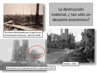 La destrucción
material, ¿ tan sólo un
desastre económico?
Territorio destrozado por la guerra en
Armentières (Francia), abril de 1918
Bombardeo de la Catedral de Reims, septiembre 1914
Verdún, 1916
 