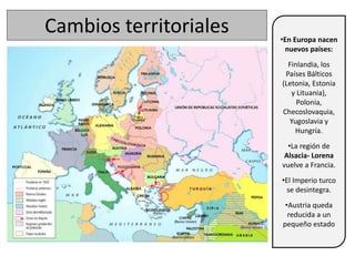 Cambios territoriales •En Europa nacen
nuevos países:
Finlandia, los
Países Bálticos
(Letonia, Estonia
y Lituania),
Polonia,
Checoslovaquia,
Yugoslavia y
Hungría.
•La región de
Alsacia- Lorena
vuelve a Francia.
•El Imperio turco
se desintegra.
•Austria queda
reducida a un
pequeño estado
 