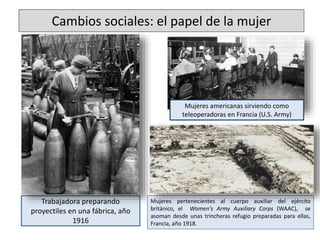 Cambios sociales: el papel de la mujer
Trabajadora preparando
proyectiles en una fábrica, año
1916
Mujeres americanas sirviendo como
teleoperadoras en Francia (U.S. Army)
Mujeres pertenecientes al cuerpo auxiliar del ejército
británico, el Women's Army Auxiliary Corps (WAAC), se
asoman desde unas trincheras refugio preparadas para ellas,
Francia, año 1918.
 