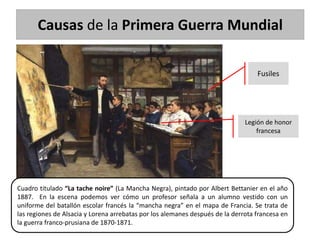 Causas de la Primera Guerra Mundial
Cuadro titulado “La tache noire” (La Mancha Negra), pintado por Albert Bettanier en el año
1887. En la escena podemos ver cómo un profesor señala a un alumno vestido con un
uniforme del batallón escolar francés la “mancha negra” en el mapa de Francia. Se trata de
las regiones de Alsacia y Lorena arrebatas por los alemanes después de la derrota francesa en
la guerra franco-prusiana de 1870-1871.
Fusiles
Legión de honor
francesa
 
