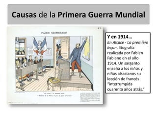 Causas de la Primera Guerra Mundial
Y en 1914…
En Alsace - La première
leçon, litografía
realizada por Fabien
Fabiano en el año
1914. Un sargento
enseña a los niños y
niñas alsacianos su
lección de francés
“interrumpida
cuarenta años atrás.”
 