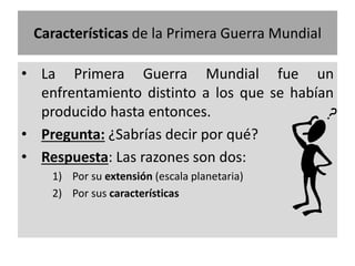 Características de la Primera Guerra Mundial
• La Primera Guerra Mundial fue un
enfrentamiento distinto a los que se habían
producido hasta entonces.
• Pregunta: ¿Sabrías decir por qué?
• Respuesta: Las razones son dos:
1) Por su extensión (escala planetaria)
2) Por sus características
 