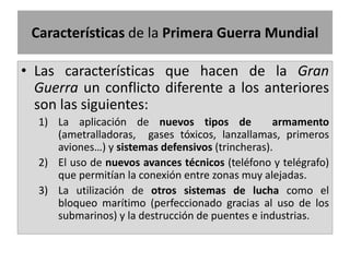 • Las características que hacen de la Gran
Guerra un conflicto diferente a los anteriores
son las siguientes:
1) La aplicación de nuevos tipos de armamento
(ametralladoras, gases tóxicos, lanzallamas, primeros
aviones…) y sistemas defensivos (trincheras).
2) El uso de nuevos avances técnicos (teléfono y telégrafo)
que permitían la conexión entre zonas muy alejadas.
3) La utilización de otros sistemas de lucha como el
bloqueo marítimo (perfeccionado gracias al uso de los
submarinos) y la destrucción de puentes e industrias.
Características de la Primera Guerra Mundial
 