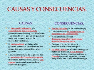 CONSECUENCIAS.
 El desarrollo industrial y la
competencia neocolonialista
generaron tensiones y rivalidades en
un mundo en el que ya no quedaba
nada por repartir a nivel de
mercados y colonias.
 El nacionalismo se vivía en las
grandes potencias y también en los
pequeños países sometidos a los
grandes.
 La causa inmediata de la guerra fue
el asesinato de Francisco Fernando
(heredero del trono de Austria) y su
esposa a manos de un estudiante
serbio en Sarajevo.
 Paz de Versalles: 28 de junio de 1919.
 Los vencedores se repartieron las
posesiones de los vencidos.
 A nivel internacional
desaparecieron los Imperios de
Austria-Hungría y turco.
 Desaparecieron las viejas y
poderosas dinastías europeas.
 Estados Unidos se afianzó como gran
potencia mundial. Gran Bretaña
conservó la supremacía marítima y
Francia aumentó su poder tras ver
aniquilada a su tradicional enemiga.
3
 