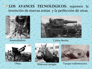 LOS AVANCES TECNOLÓGICOS: suponen la
invención de nuevas armas y la perfección de otras.
Ametralladora. Cañón Bertha.
Obús. Máscaras antigás. Tanque rudimentario.
 