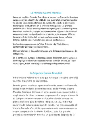 La Primera Guerra Mundial
Conocida tambien Como La Gran Guerra; fue una confrontación de países
europeos en los años 1914 y 1918. En esta guerra hubo muchas muertes
no solo de soldados sino también de civiles esto se debe a los avances
tecnológicos e industriales en la artillería de los países. Las grandes
potencias de la época fueron parte de esta gran guerra. Alemania gano a
Francia en una batalla, y es por eso que Francia e Inglaterra de aliaron al
ver cuánto poder estaba obteniendo el alemán, esta unión en 1904 se
llamaba La Entente Cordial, pero después sepasó a llamar La Triple
Entende debido a que Rusia también se unió a esta alianza.
Los bandos en guerra eran La Triple Entende y La Triple Alianza
conformada ´por las potencias centrales.
El Imperialismo y el Colonialismo fueron una de las principales causas de
esta guerra.
En el continente europeo todos los países se declararon guerra y al paso
del tiempo ya todo el mundo estaba incluido tambien en esta. La Triple
Alianza gana, Hitler aparecey se crea la segunda guerra mundial.
La Segunda Guerra Mundial
Hitler invade Polonia esto es lo que hace que la Guerra comience
en 1939 el primero de Septiembre.
En esta guerra murieron aproximadamente sesenta millones de
civiles y cien millones de combatientes. En la Primera Guerra
Mundial Alemania termino en serios problemas esto permitió el
surgimiento de Hitler quien era un gran orador ya que a pesar de
su comportamiento convenció al pueblo alemán de que sus
planes eran solo para beneficio del país. En 1923 Hitler fue
encarcelado debido a un golpe de estado. Fue el quien olvido el
tratado firmado años atrás y para colmo creo uno nuevo con su
mayor competencia, La Unión Soviética, etas dos grandes
potencias de dividieron Polonia, un país nacido después de la
 