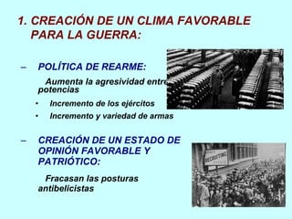 POLÍTICA DE REARME: Aumenta la agresividad entre potencias Incremento de los ejércitos Incremento y variedad de armas CREACIÓN DE UN ESTADO DE OPINIÓN FAVORABLE Y PATRIÓTICO: Fracasan las posturas antibelicistas CREACIÓN DE UN CLIMA FAVORABLE PARA LA GUERRA: 