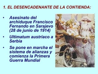 Asesinato  del archiduque Francisco Fernando en Sarajevo (28 de junio de 1914) Ultimatum austriaco a Serbia Se pone en marcha el sistema de alianzas y comienza la Primera Guerra Mundial EL DESENCADENANTE DE LA CONTIENDA: 