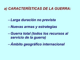 a) CARACTERÍSTICAS DE LA GUERRA: Larga  duración no prevista Nuevas armas y estrategias Guerra total (todos los recursos al servicio de la guerra) Ámbito geográfico internacional 